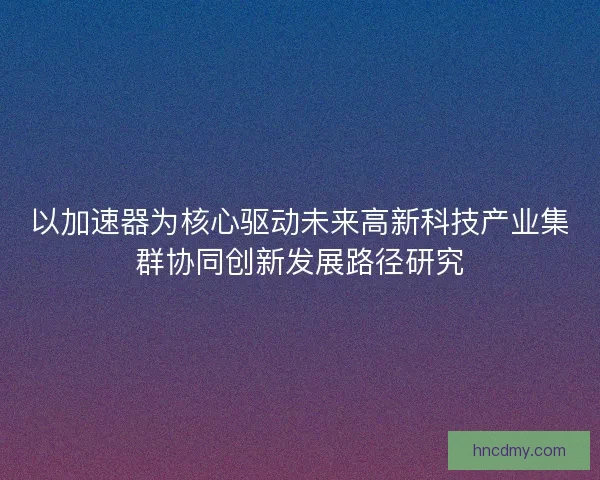 以加速器为核心驱动未来高新科技产业集群协同创新发展路径研究