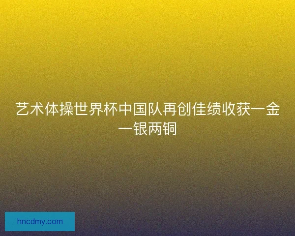 艺术体操世界杯中国队再创佳绩收获一金一银两铜